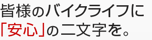 皆様のバイクライフに「安心」の二文字を。
